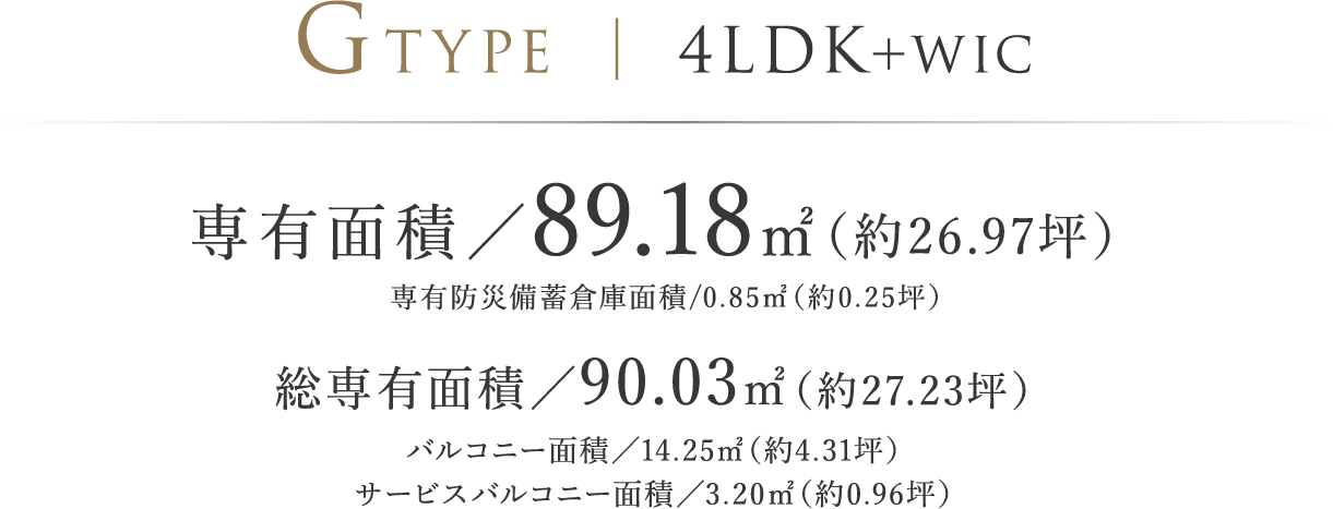 GTYPE ｜ 4LDK＋WIC 専有面積／89.18㎡（約26.97坪）専有防災備蓄倉庫面積/0.85㎡（約0.25坪）総専有面積/90.03㎡（約27.23坪）バルコニー面積／14.25㎡（約4.31坪）　サービスバルコニー面積／3.20㎡（約0.96坪）