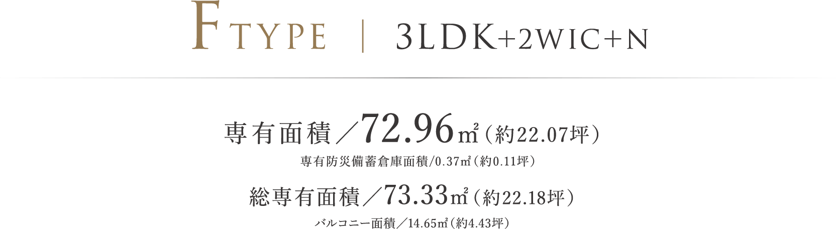 FTYPE | 3LDK+2WIC+N 専有面積/72.96㎡(約22.07坪)専有防災備蓄倉庫面積/0.37㎡(約0.11坪) 総専有面積/73.33㎡(約22.18坪)バルコニー面積/14.65㎡(約4.43坪)