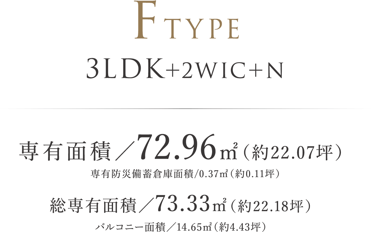 FTYPE | 3LDK+2WIC+N 専有面積/72.96㎡(約22.07坪)専有防災備蓄倉庫面積/0.37㎡(約0.11坪) 総専有面積/73.33㎡(約22.18坪)バルコニー面積/14.65㎡(約4.43坪)