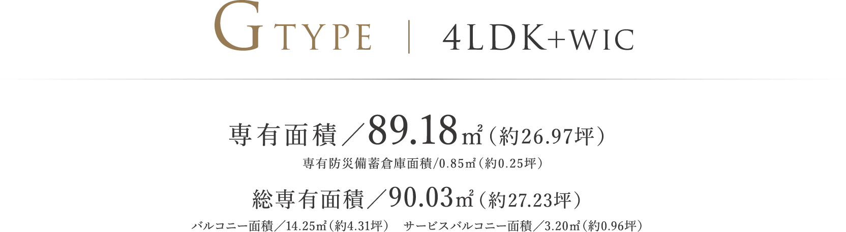 GTYPE ｜ 4LDK＋WIC 専有面積／89.18㎡（約26.97坪）専有防災備蓄倉庫面積/0.85㎡（約0.25坪）総専有面積/90.03㎡（約27.23坪）バルコニー面積／14.25㎡（約4.31坪）　サービスバルコニー面積／3.20㎡（約0.96坪）