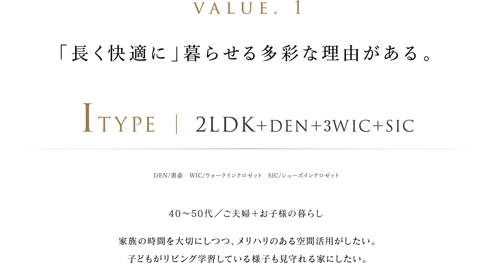 value. 1 「長く快適に」暮らせる多彩な理由がある。ITYPE ｜ 2LDK＋DEN＋3WIC＋SIC DEN/書斎　WIC/ウォークインクロゼット　SIC/シューズインクロゼット 40〜50代／ご夫婦＋小学生のお子様の暮らし 家族の時間を大切にしつつ、メリハリのある空間活用がしたい。子どもがリビング学習している様子も見守れる家にしたい。