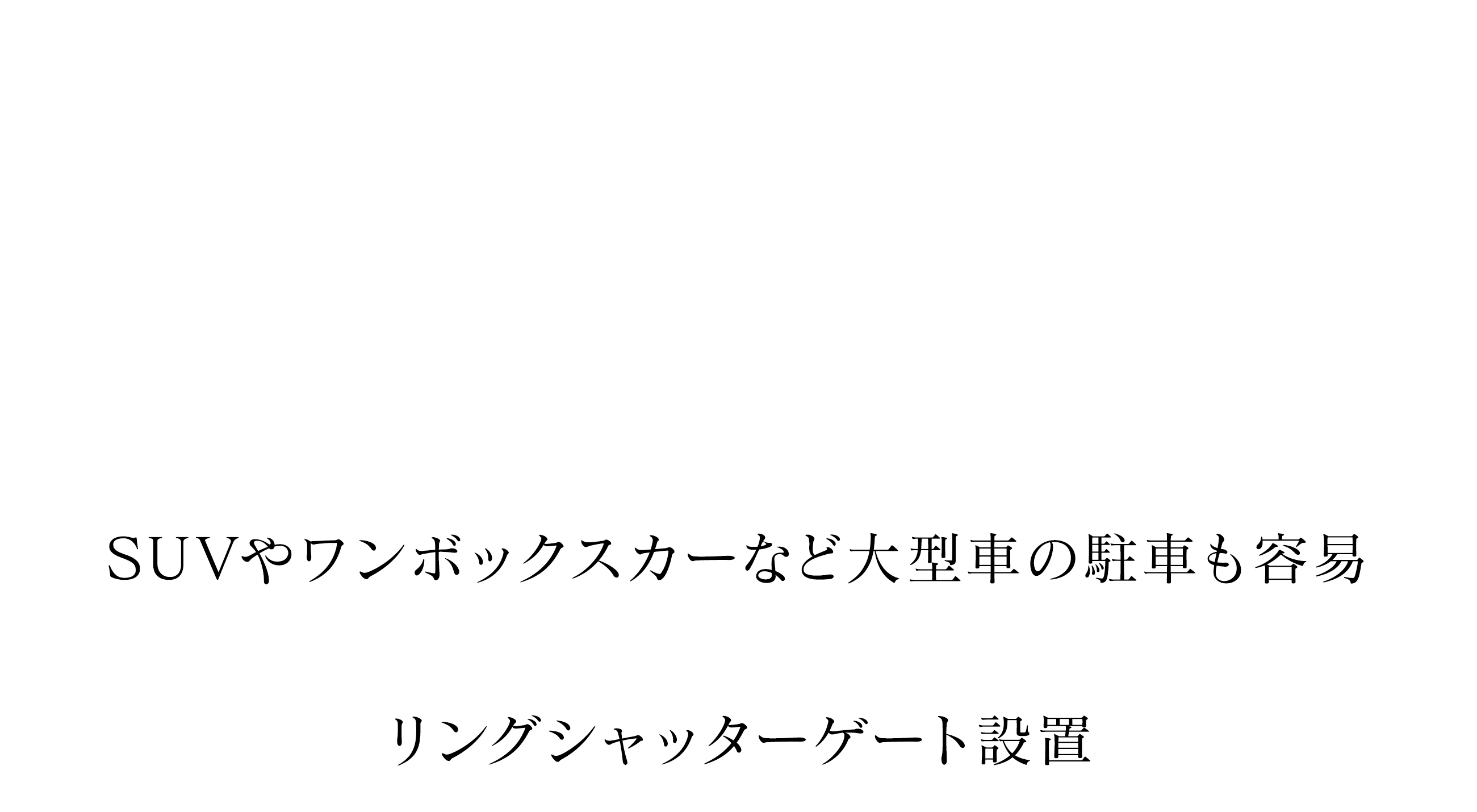 PARKING 通勤も子どもの送り迎えも、平面で2台分確保されてるから、毎日がほんとにスムーズ。雨の日も慌てず乗り降りできて、地味に助かってます SUVやワンボックスカーなど大型車の駐車も容易 リングシャッターゲート設置