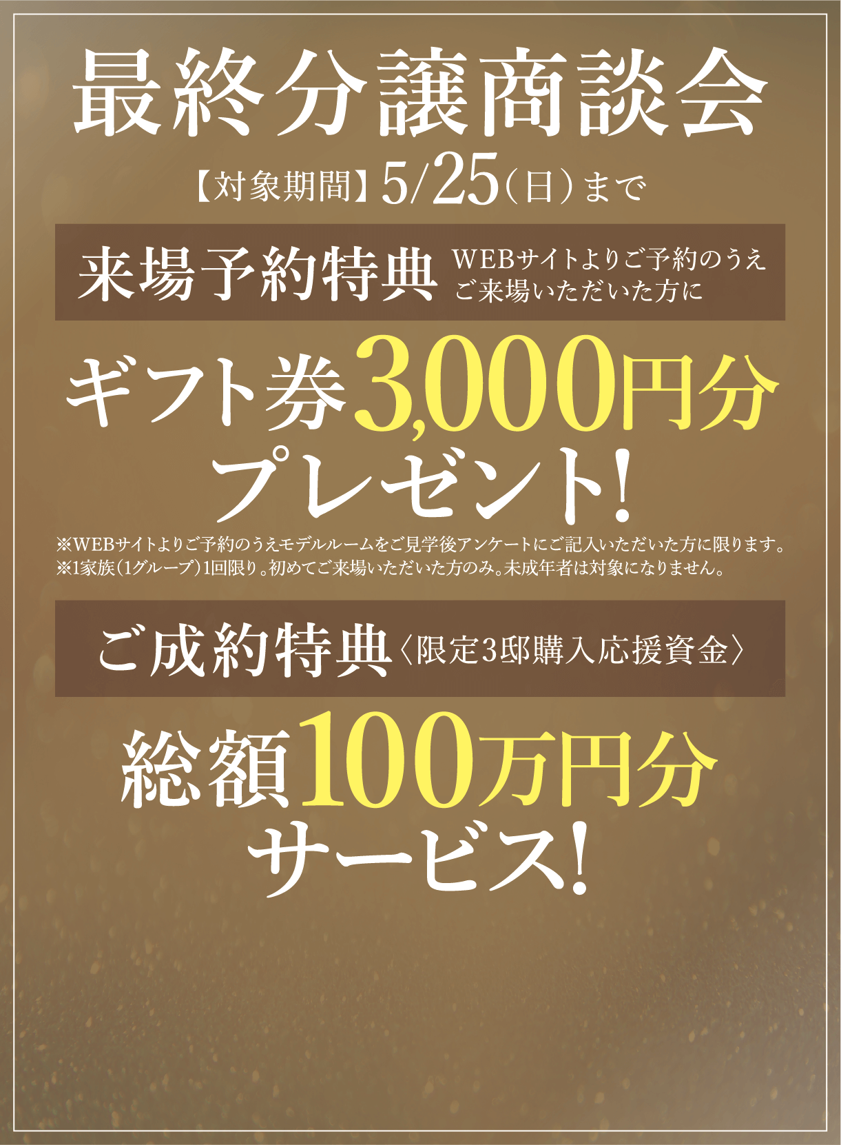 【対象期間】最終分譲商談会5/25（日）まで 来場予約特典 WEBサイトよりご予約のうえご来場いただいた方に ギフト券3,000円分プレゼント!※WEBサイトよりご予約のうえモデルルームをご見学後アンケートにご記入いただいた方に限ります。※1家族（1グループ）1回限り。初めてご来場いただいた方のみ。未成年者は対象になりません。 ご成約特典〈限定3邸購入応援資金〉総額100万円分サービス!