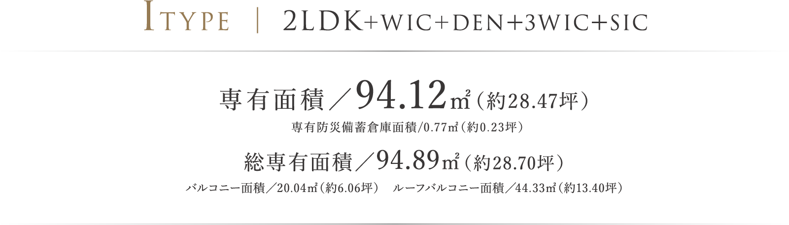 ITYPE ｜ 2LDK＋DEN＋3WIC＋SIC 専有面積／94.12㎡（約28.47坪）専有防災備蓄倉庫面積/0.77㎡（約0.23坪） 総専有面積／94.89㎡（約28.70坪）バルコニー面積／20.04㎡（約6.06坪）　ルーフバルコニー面積／44.33㎡（約13.40坪）
