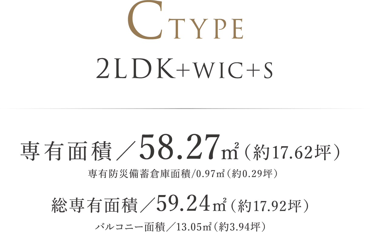 CTYPE ｜ 2LDK＋WIC＋S 専有面積／58.27㎡（約17.62坪） 専有防災備蓄倉庫面積/0.97㎡（約0.29坪）  総専有面積／59.24㎡（約17.92坪） バルコニー面積／13.05㎡（約3.94坪）