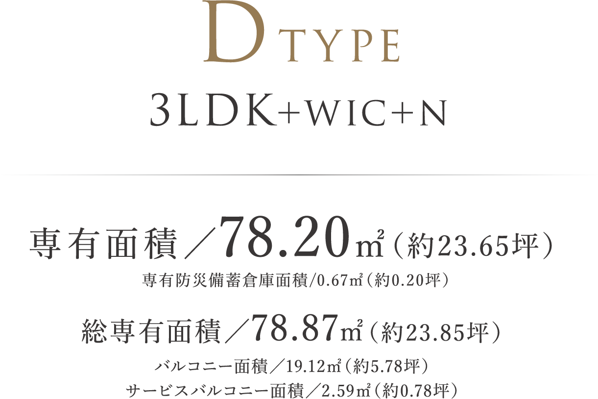 DTYPE ｜ 3LDK＋WIC＋N 専有面積／78.20㎡（約23.65坪）専有防災備蓄倉庫面積/0.67㎡（約0.20坪）  総専有面積／78.87㎡（約23.85坪）バルコニー面積／19.12㎡（約5.78坪）　サービスバルコニー面積／2.59㎡（約0.78坪）