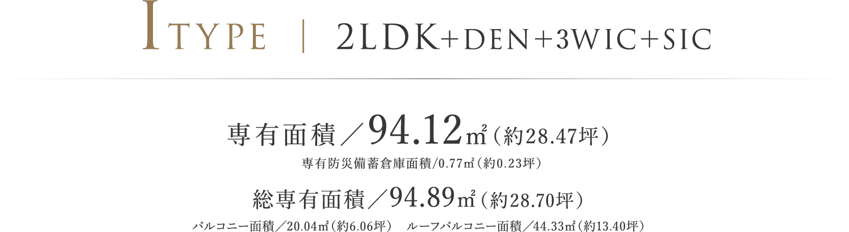 ITYPE ｜ 2LDK＋DEN＋3WIC＋SIC 専有面積／94.12㎡（約28.47坪） 専有防災備蓄倉庫面積/0.77㎡（約0.23坪） 総専有面積／94.89㎡（約28.70坪）バルコニー面積／20.04㎡（約6.06坪）　ルーフバルコニー面積／44.33㎡（約13.40坪）