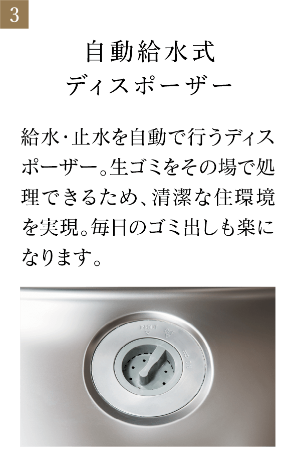 自動給水式ディスポーザー 給水・止水を自動で行うディスポーザー。生ゴミをその場で処理できるため、清潔な住環境を実現。毎日のゴミ出しも楽になります。