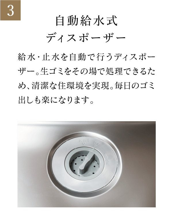 自動給水式ディスポーザー 給水・止水を自動で行うディスポーザー。生ゴミをその場で処理できるため、清潔な住環境を実現。毎日のゴミ出しも楽になります。