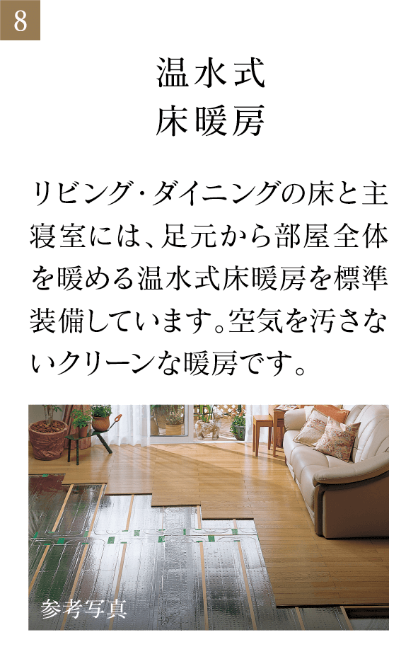 温水式床暖房 リビング・ダイニングの床と主寝室には、足元から部屋全体を暖める温水式床暖房を標準装備しています。空気を汚さないクリーンな暖房です。