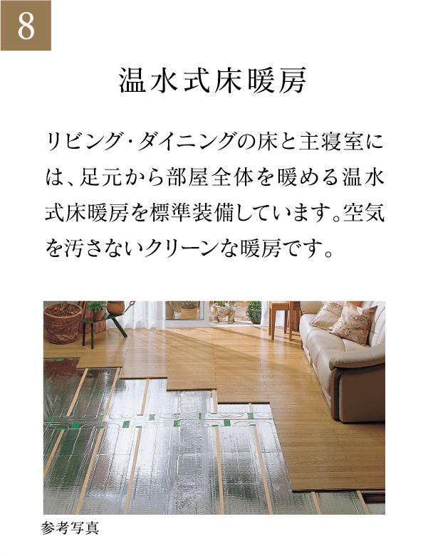 温水式床暖房 リビング・ダイニングの床と主寝室には、足元から部屋全体を暖める温水式床暖房を標準装備しています。空気を汚さないクリーンな暖房です。
