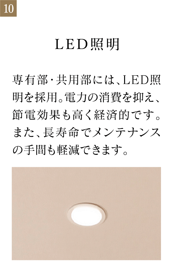 LED照明 専有部・共用部には、LED照明を採用。電力の消費を抑え、節電効果も高く経済的です。また、長寿命でメンテナンスの手間も軽減できます。