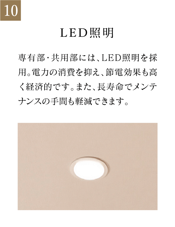LED照明 専有部・共用部には、LED照明を採用。電力の消費を抑え、節電効果も高く経済的です。また、長寿命でメンテナンスの手間も軽減できます。